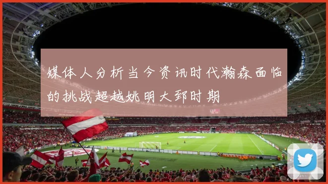媒体人分析当今资讯时代瀚森面临的挑战超越姚明大郅时期