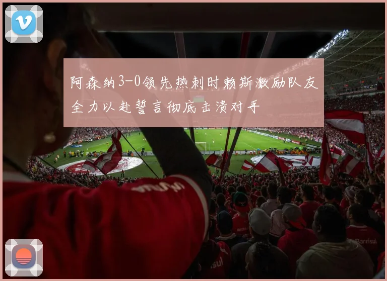 阿森纳3-0领先热刺时赖斯激励队友全力以赴誓言彻底击溃对手