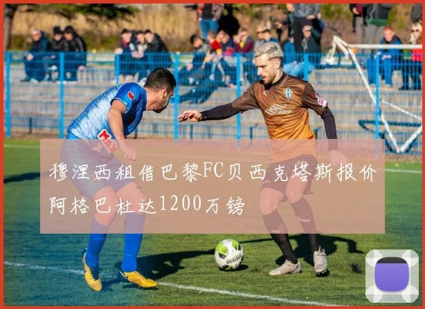 穆涅西租借巴黎FC贝西克塔斯报价阿格巴杜达1200万镑
