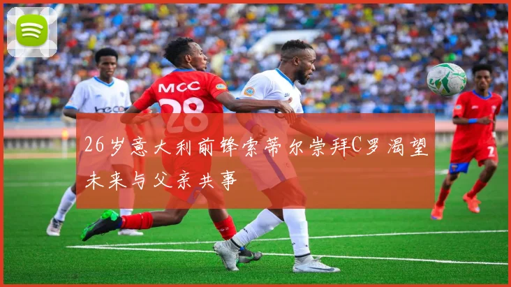 26岁意大利前锋索蒂尔崇拜C罗渴望未来与父亲共事