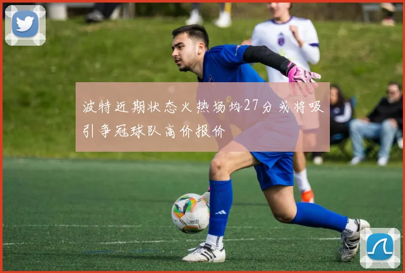 波特近期状态火热场均27分或将吸引争冠球队高价报价