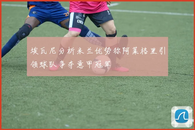 埃瓦尼分析米兰优势称阿莱格里引领球队争夺意甲冠军