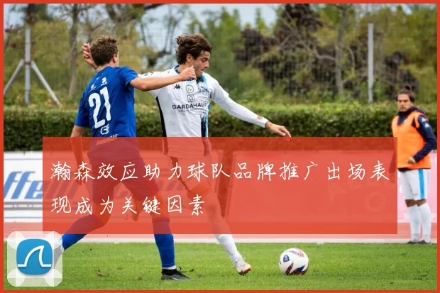瀚森效应助力球队品牌推广出场表现成为关键因素