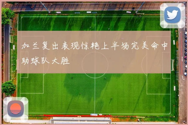 加兰复出表现惊艳上半场完美命中助球队大胜