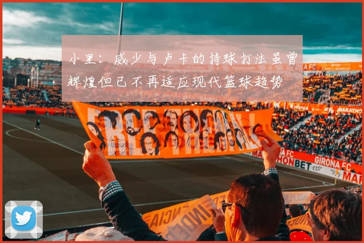 小里：威少与卢卡的持球打法虽曾辉煌但已不再适应现代篮球趋势