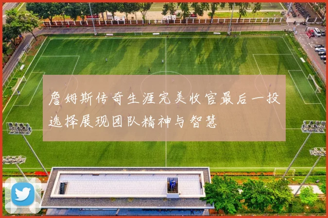 詹姆斯传奇生涯完美收官最后一投选择展现团队精神与智慧