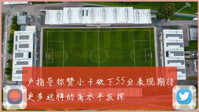 卢指导称赞小卡砍下55分表现期待更多这样的高水平发挥