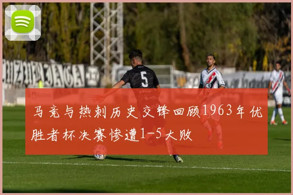 马竞与热刺历史交锋回顾1963年优胜者杯决赛惨遭1-5大败