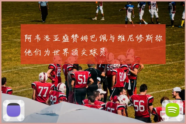 阿韦洛亚盛赞姆巴佩与维尼修斯称他们为世界顶尖球员