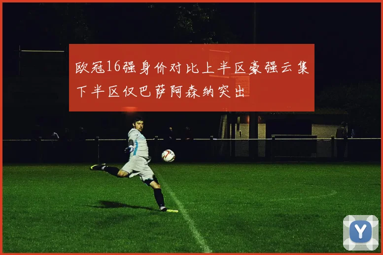 欧冠16强身价对比上半区豪强云集下半区仅巴萨阿森纳突出