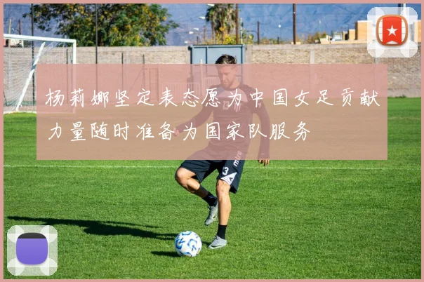 杨莉娜坚定表态愿为中国女足贡献力量随时准备为国家队服务