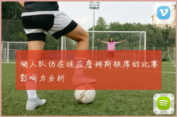 湖人队仍在适应詹姆斯缺席的比赛影响力分析