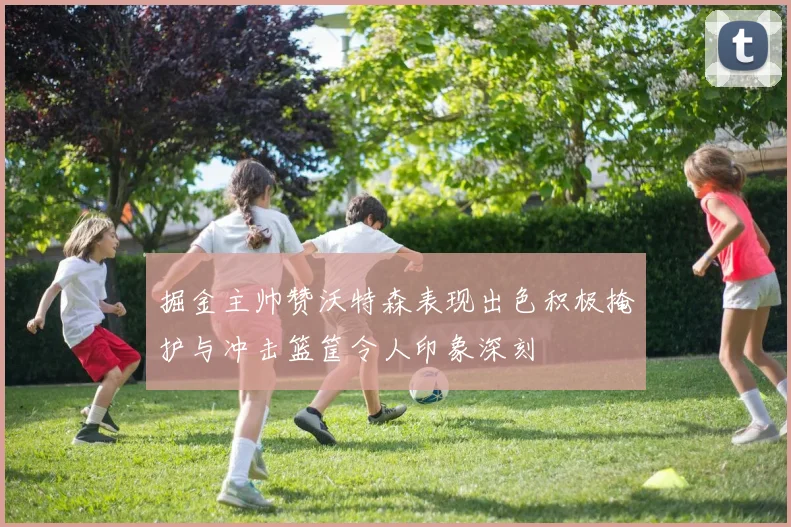 掘金主帅赞沃特森表现出色积极掩护与冲击篮筐令人印象深刻