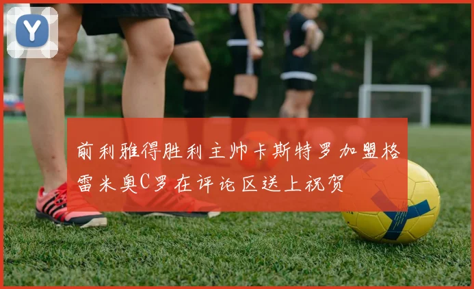 前利雅得胜利主帅卡斯特罗加盟格雷米奥C罗在评论区送上祝贺