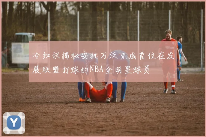 冷知识揭秘安托万沃克成首位在发展联盟打球的NBA全明星球员