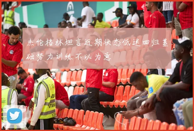 杰伦格林坦言近期状态低迷回归基础努力训练不以为意