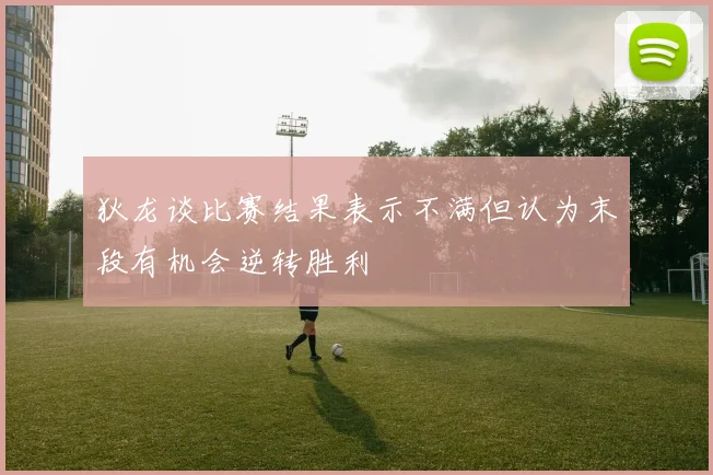 狄龙谈比赛结果表示不满但认为末段有机会逆转胜利