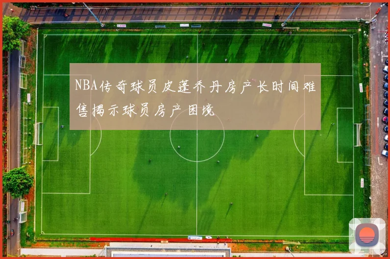 NBA传奇球员皮蓬乔丹房产长时间难售揭示球员房产困境