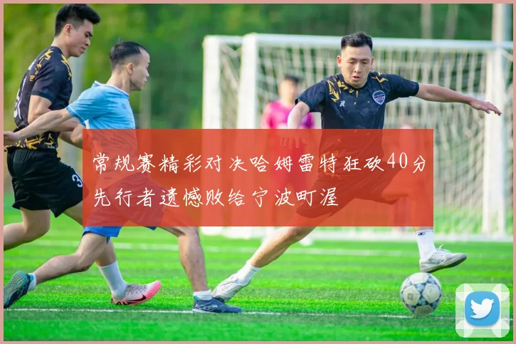 常规赛精彩对决哈姆雷特狂砍40分先行者遗憾败给宁波町渥