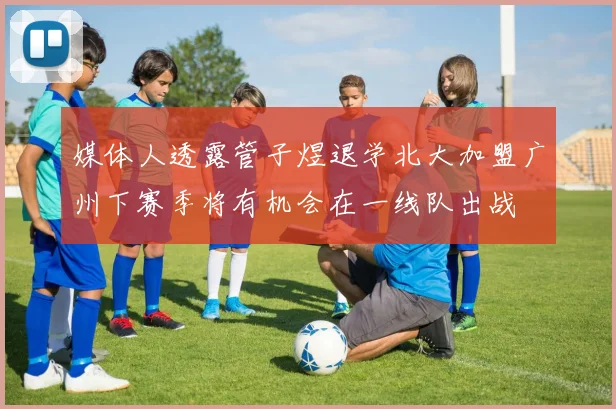 媒体人透露管子煜退学北大加盟广州下赛季将有机会在一线队出战