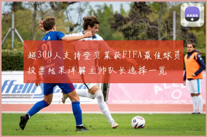 超300人支持登贝莱获FIFA最佳球员投票结果详解主帅队长选择一览