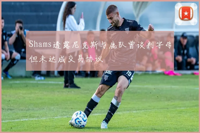 Shams透露尼克斯与鹿队曾谈判字母但未达成交易协议